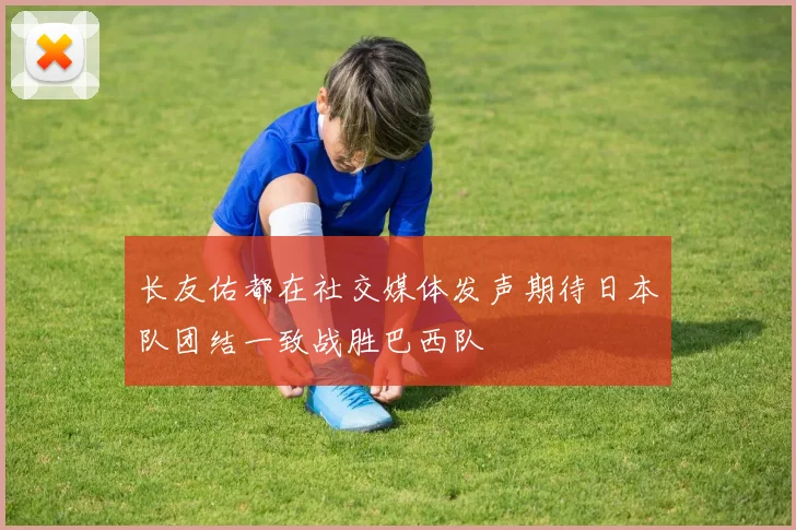 长友佑都在社交媒体发声期待日本队团结一致战胜巴西队