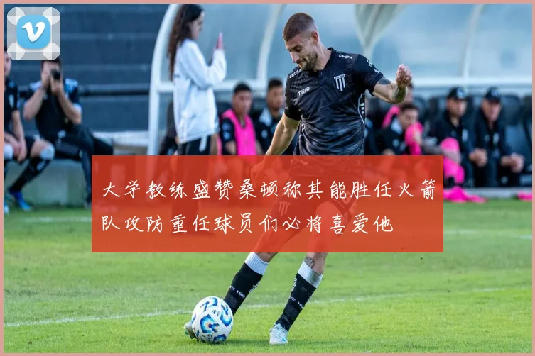 大学教练盛赞桑顿称其能胜任火箭队攻防重任球员们必将喜爱他