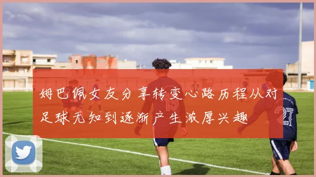 姆巴佩女友分享转变心路历程从对足球无知到逐渐产生浓厚兴趣