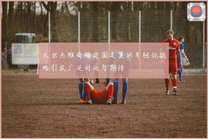 久尔杰维奇确定国足集训年轻化战略引发广泛讨论与期待