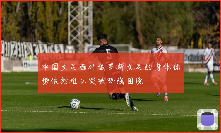 中国女足面对俄罗斯女足的身体优势依然难以突破锋线困境