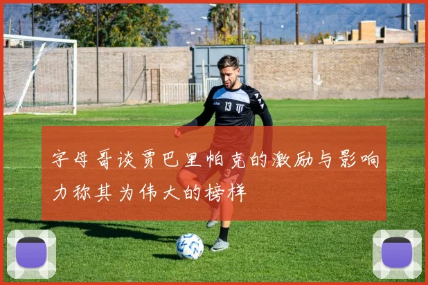 字母哥谈贾巴里帕克的激励与影响力称其为伟大的榜样