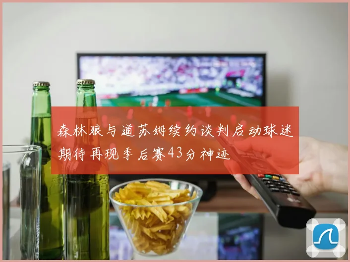 森林狼与道苏姆续约谈判启动球迷期待再现季后赛43分神迹