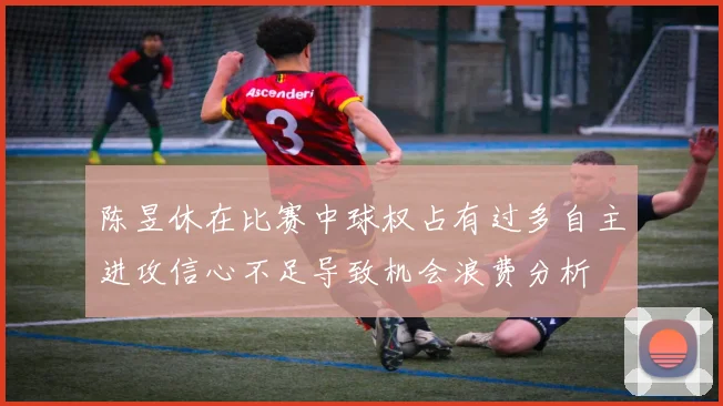 陈昱休在比赛中球权占有过多自主进攻信心不足导致机会浪费分析