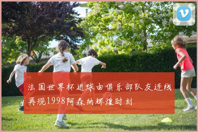 法国世界杯进球由俱乐部队友连线再现1998阿森纳辉煌时刻