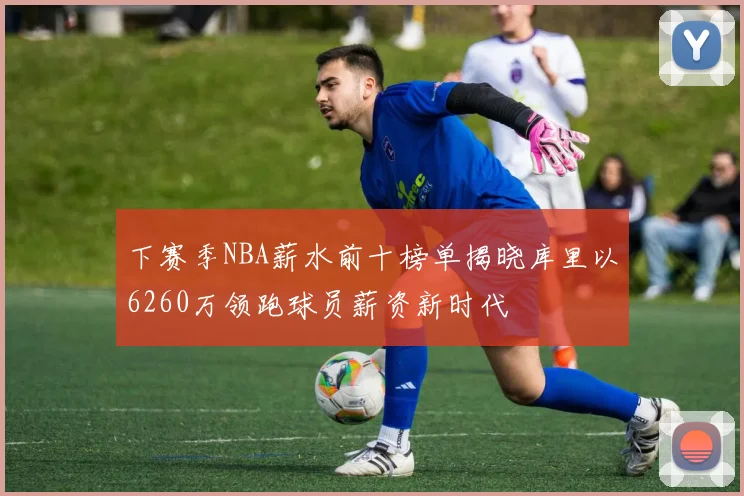 下赛季NBA薪水前十榜单揭晓库里以6260万领跑球员薪资新时代