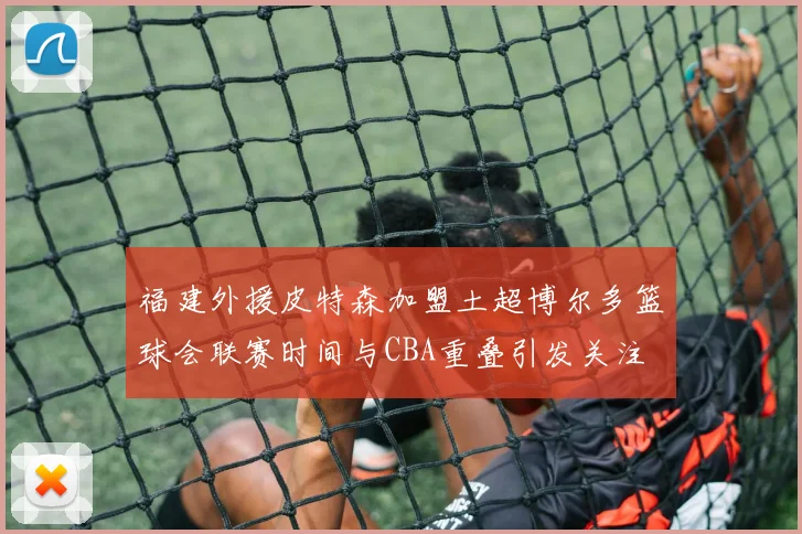 福建外援皮特森加盟土超博尔多篮球会联赛时间与CBA重叠引发关注