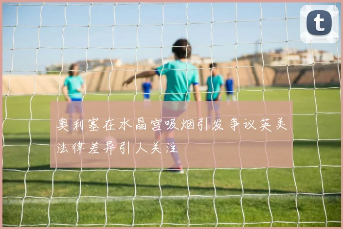 奥利塞在水晶宫吸烟引发争议英美法律差异引人关注