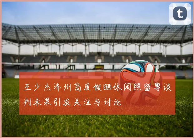 王少杰济州岛度假晒休闲照留粤谈判未果引发关注与讨论